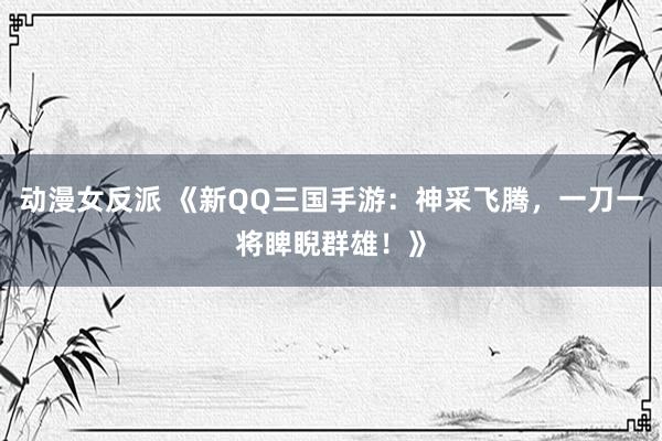 动漫女反派 《新QQ三国手游：神采飞腾，一刀一将睥睨群雄！》