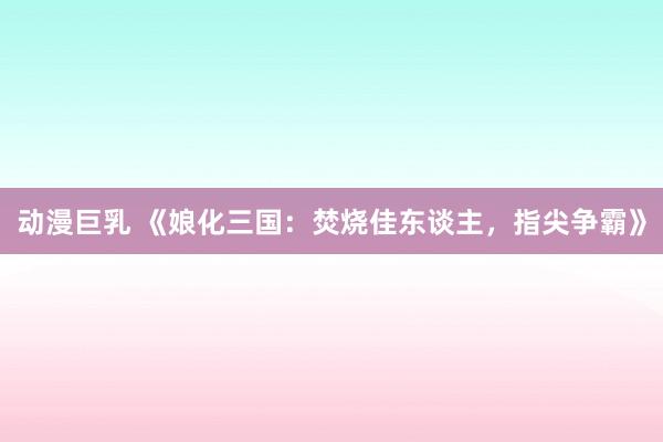 动漫巨乳 《娘化三国：焚烧佳东谈主，指尖争霸》