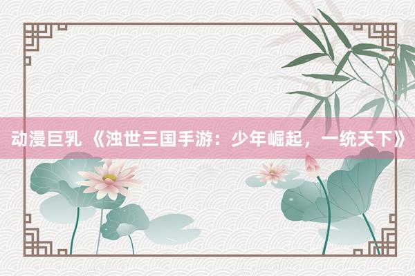 动漫巨乳 《浊世三国手游：少年崛起，一统天下》
