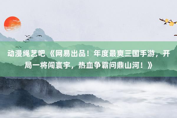动漫绳艺吧 《网易出品！年度最爽三国手游，开局一将闯寰宇，热血争霸问鼎山河！》