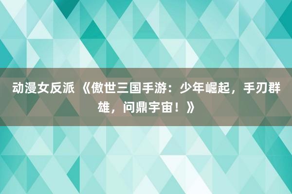 动漫女反派 《傲世三国手游：少年崛起，手刃群雄，问鼎宇宙！》