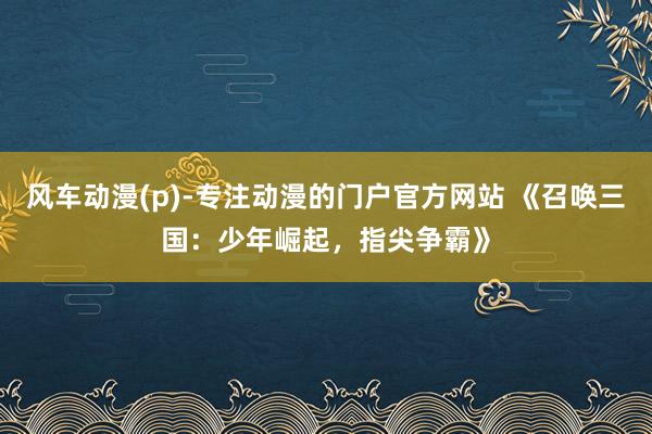 风车动漫(p)-专注动漫的门户官方网站 《召唤三国：少年崛起，指尖争霸》