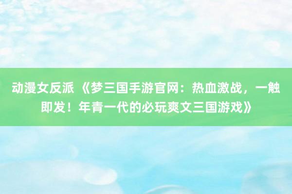 动漫女反派 《梦三国手游官网：热血激战，一触即发！年青一代的必玩爽文三国游戏》