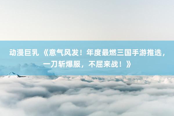 动漫巨乳 《意气风发！年度最燃三国手游推选，一刀斩爆服，不屈来战！》