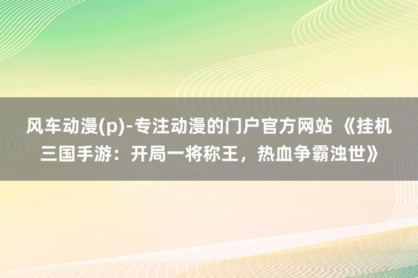 风车动漫(p)-专注动漫的门户官方网站 《挂机三国手游：开局一将称王，热血争霸浊世》