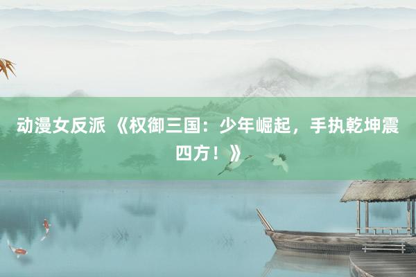 动漫女反派 《权御三国：少年崛起，手执乾坤震四方！》