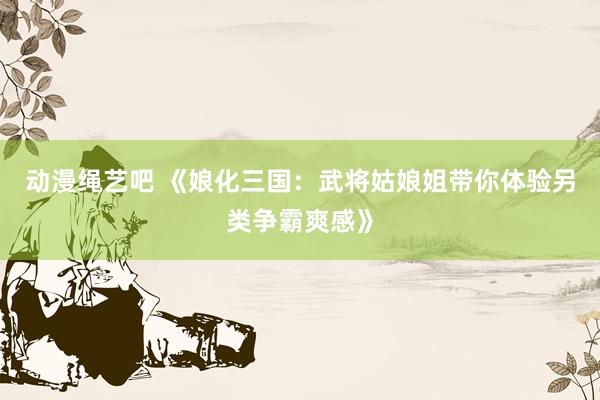 动漫绳艺吧 《娘化三国：武将姑娘姐带你体验另类争霸爽感》