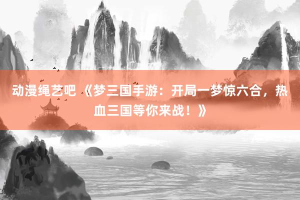 动漫绳艺吧 《梦三国手游：开局一梦惊六合，热血三国等你来战！》