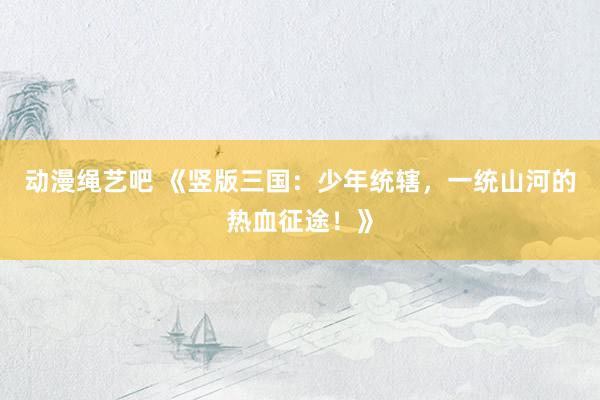 动漫绳艺吧 《竖版三国：少年统辖，一统山河的热血征途！》