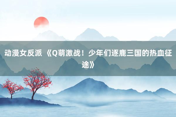 动漫女反派 《Q萌激战！少年们逐鹿三国的热血征途》