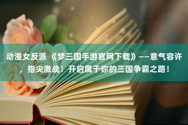 动漫女反派 《梦三国手游官网下载》——意气容许，指尖激战！开启属于你的三国争霸之路！