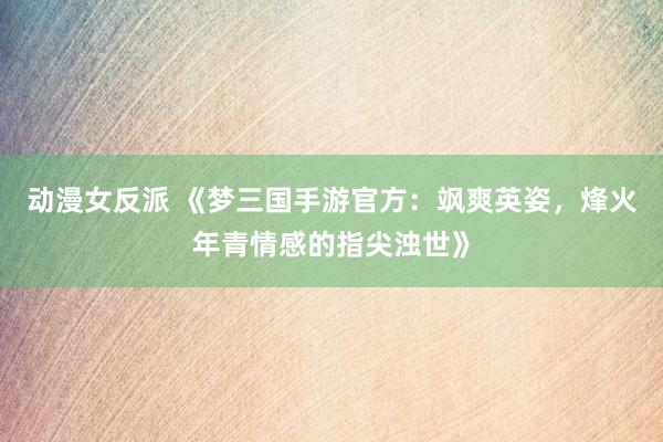 动漫女反派 《梦三国手游官方：飒爽英姿，烽火年青情感的指尖浊世》