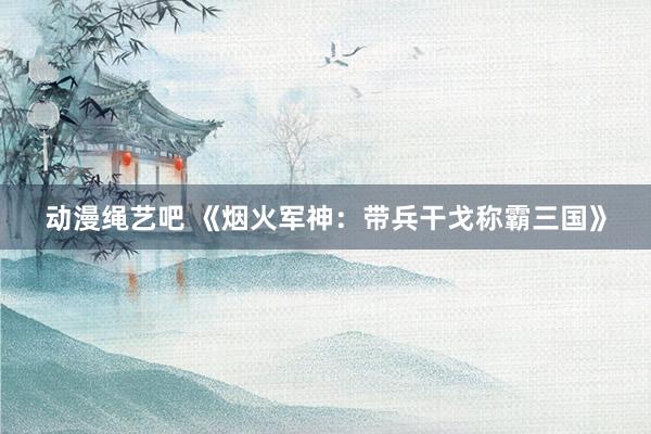 动漫绳艺吧 《烟火军神：带兵干戈称霸三国》