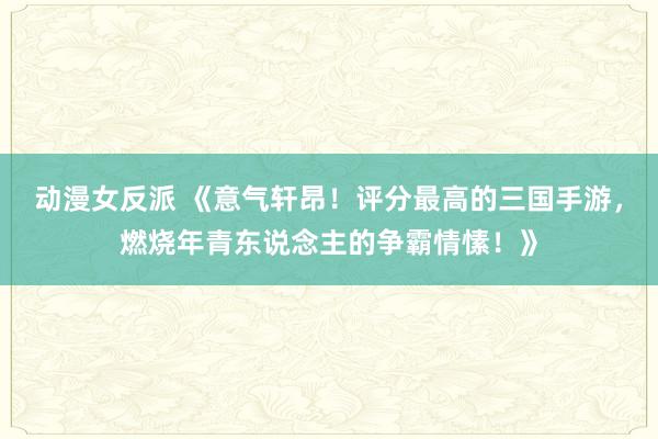 动漫女反派 《意气轩昂！评分最高的三国手游，燃烧年青东说念主的争霸情愫！》