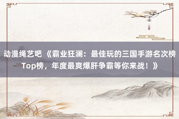 动漫绳艺吧 《霸业狂澜：最佳玩的三国手游名次榜Top榜，年度最爽爆肝争霸等你来战！》