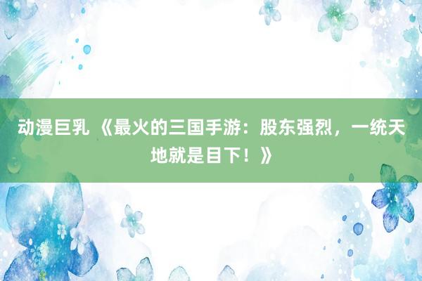 动漫巨乳 《最火的三国手游：股东强烈，一统天地就是目下！》