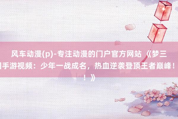 风车动漫(p)-专注动漫的门户官方网站 《梦三国手游视频：少年一战成名，热血逆袭登顶王者巅峰！》