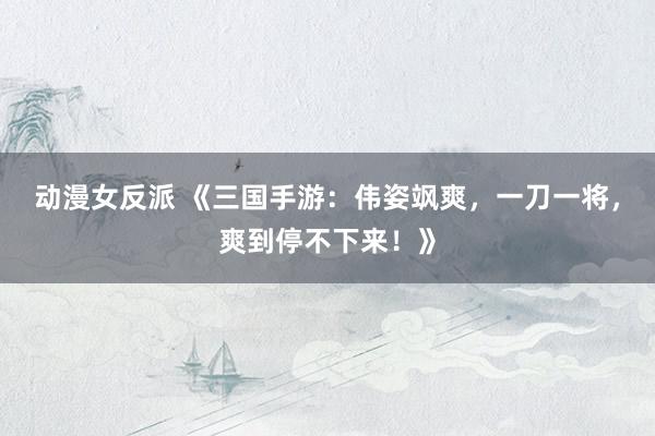 动漫女反派 《三国手游：伟姿飒爽，一刀一将，爽到停不下来！》