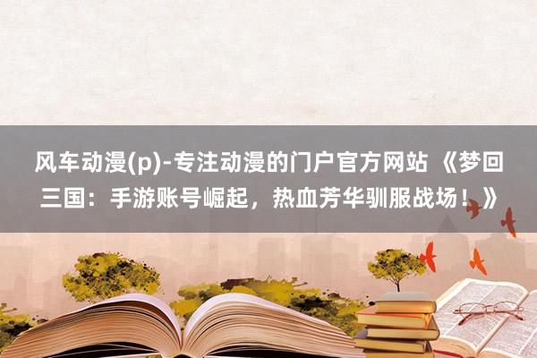 风车动漫(p)-专注动漫的门户官方网站 《梦回三国：手游账号崛起，热血芳华驯服战场！》