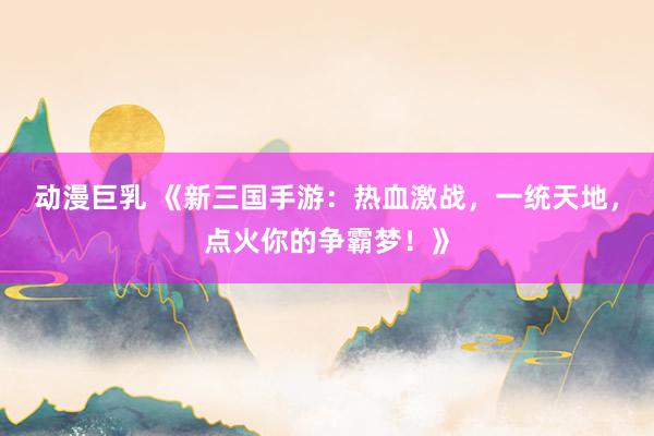 动漫巨乳 《新三国手游：热血激战，一统天地，点火你的争霸梦！》