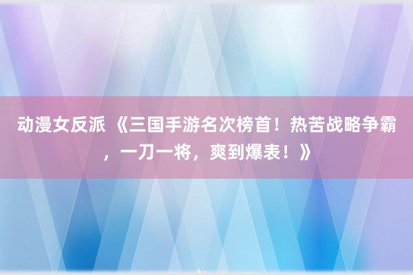 动漫女反派 《三国手游名次榜首！热苦战略争霸，一刀一将，爽到爆表！》