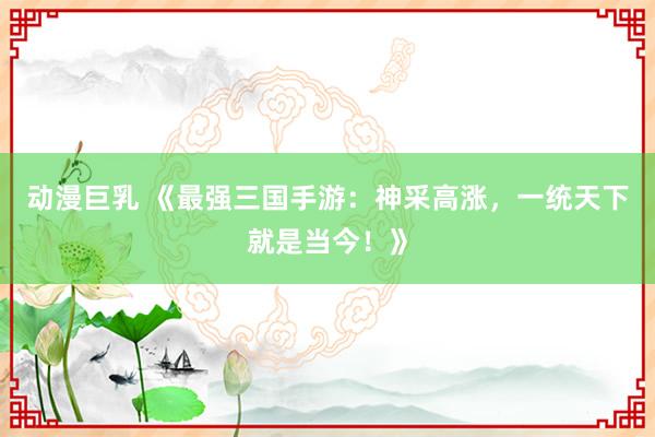 动漫巨乳 《最强三国手游：神采高涨，一统天下就是当今！》