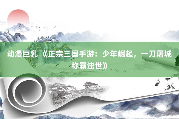 动漫巨乳 《正宗三国手游：少年崛起，一刀屠城称霸浊世》