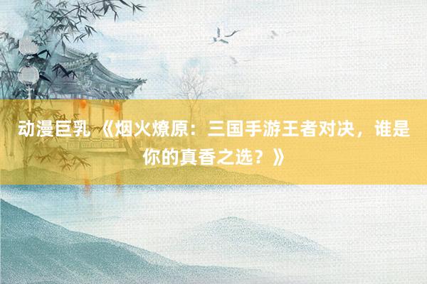 动漫巨乳 《烟火燎原：三国手游王者对决，谁是你的真香之选？》
