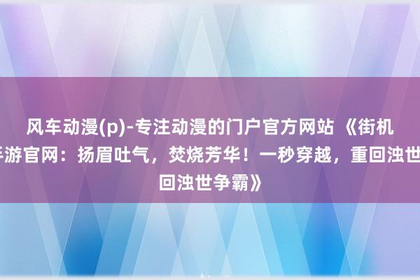风车动漫(p)-专注动漫的门户官方网站 《街机三国手游官网：扬眉吐气，焚烧芳华！一秒穿越，重回浊世争霸》