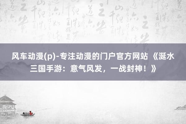风车动漫(p)-专注动漫的门户官方网站 《涎水三国手游：意气风发，一战封神！》