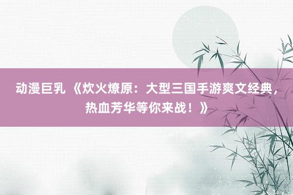 动漫巨乳 《炊火燎原：大型三国手游爽文经典，热血芳华等你来战！》