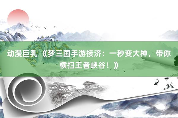 动漫巨乳 《梦三国手游接济：一秒变大神，带你横扫王者峡谷！》