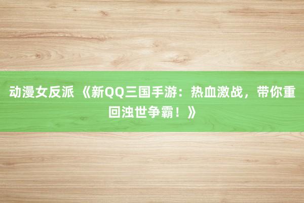 动漫女反派 《新QQ三国手游：热血激战，带你重回浊世争霸！》