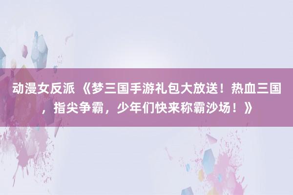 动漫女反派 《梦三国手游礼包大放送！热血三国，指尖争霸，少年们快来称霸沙场！》