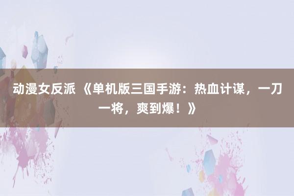 动漫女反派 《单机版三国手游：热血计谋，一刀一将，爽到爆！》