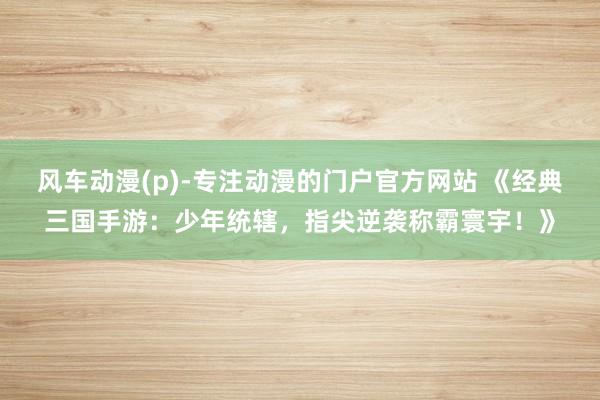 风车动漫(p)-专注动漫的门户官方网站 《经典三国手游：少年统辖，指尖逆袭称霸寰宇！》