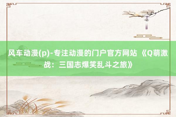 风车动漫(p)-专注动漫的门户官方网站 《Q萌激战：三国志爆笑乱斗之旅》