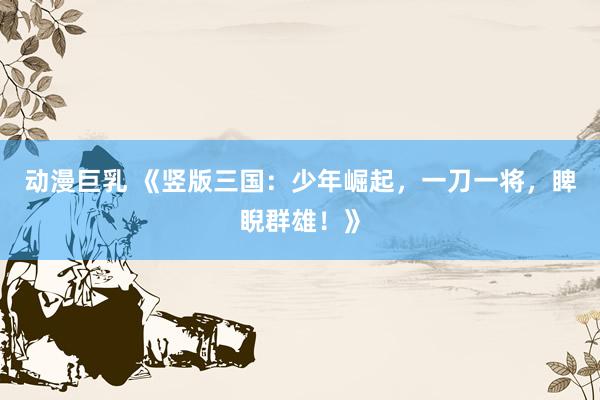 动漫巨乳 《竖版三国：少年崛起，一刀一将，睥睨群雄！》