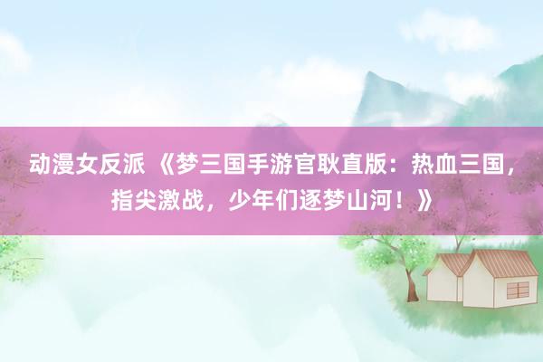 动漫女反派 《梦三国手游官耿直版：热血三国，指尖激战，少年们逐梦山河！》