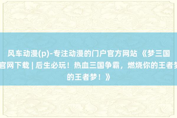 风车动漫(p)-专注动漫的门户官方网站 《梦三国手游官网下载 | 后生必玩！热血三国争霸，燃烧你的王者梦！》