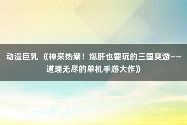 动漫巨乳 《神采热潮！爆肝也要玩的三国爽游——道理无尽的单机手游大作》