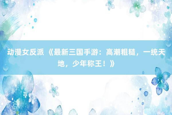 动漫女反派 《最新三国手游：高潮粗糙，一统天地，少年称王！》