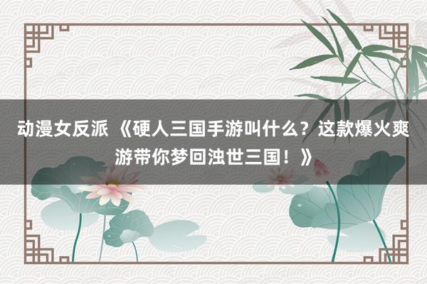 动漫女反派 《硬人三国手游叫什么？这款爆火爽游带你梦回浊世三国！》