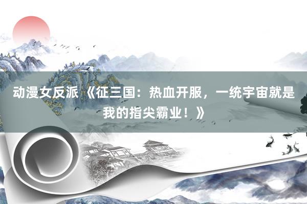 动漫女反派 《征三国：热血开服，一统宇宙就是我的指尖霸业！》