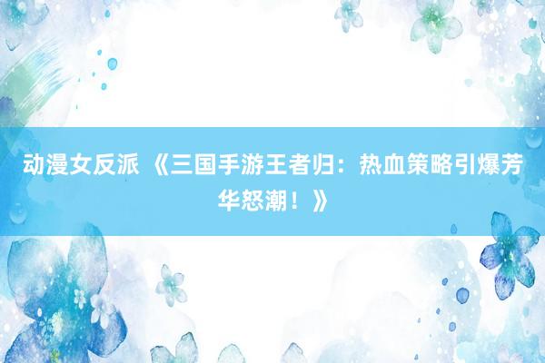 动漫女反派 《三国手游王者归：热血策略引爆芳华怒潮！》
