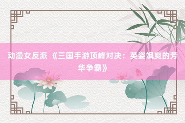 动漫女反派 《三国手游顶峰对决：英姿飒爽的芳华争霸》