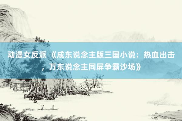 动漫女反派 《成东说念主版三国小说：热血出击，万东说念主同屏争霸沙场》