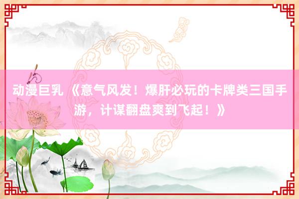 动漫巨乳 《意气风发！爆肝必玩的卡牌类三国手游，计谋翻盘爽到飞起！》