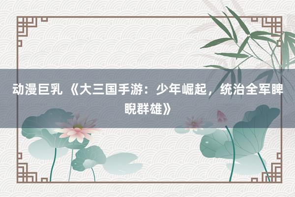 动漫巨乳 《大三国手游：少年崛起，统治全军睥睨群雄》