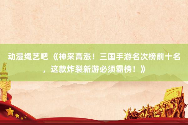 动漫绳艺吧 《神采高涨！三国手游名次榜前十名，这款炸裂新游必须霸榜！》